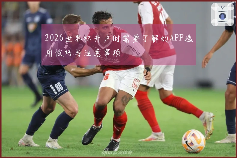 2026世界杯开户时需要了解的APP选用技巧与注意事项